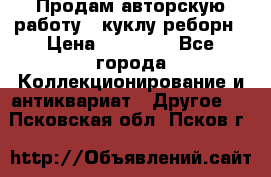 Продам авторскую работу - куклу-реборн › Цена ­ 27 000 - Все города Коллекционирование и антиквариат » Другое   . Псковская обл.,Псков г.